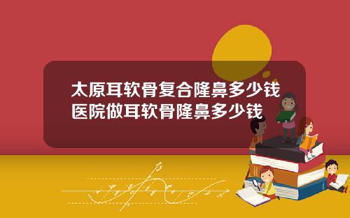 太原耳软骨复合隆鼻多少钱医院做耳软骨隆鼻多少钱