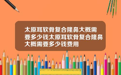 太原耳软骨复合隆鼻大概需要多少钱太原耳软骨复合隆鼻大概需要多少钱费用