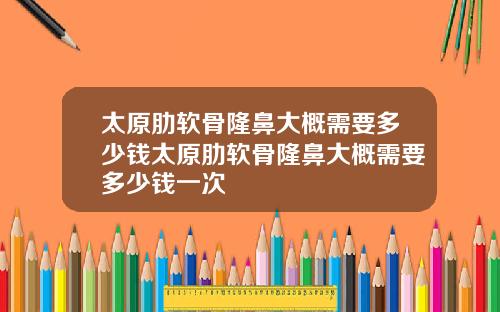 太原肋软骨隆鼻大概需要多少钱太原肋软骨隆鼻大概需要多少钱一次