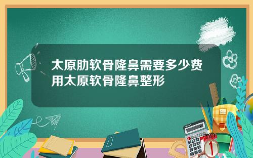 太原肋软骨隆鼻需要多少费用太原软骨隆鼻整形
