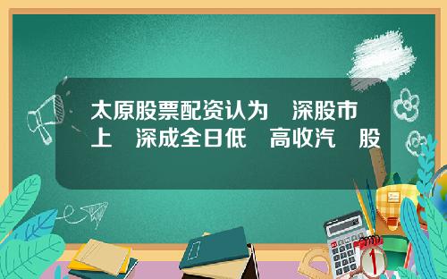 太原股票配资认为滬深股市上證深成全日低開高收汽車股揚