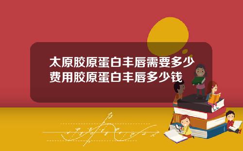 太原胶原蛋白丰唇需要多少费用胶原蛋白丰唇多少钱