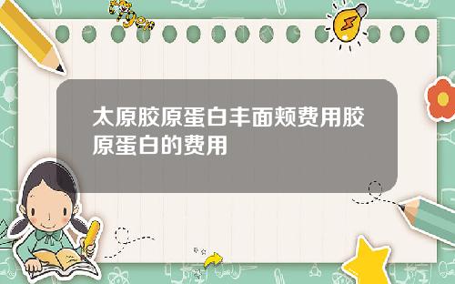 太原胶原蛋白丰面颊费用胶原蛋白的费用