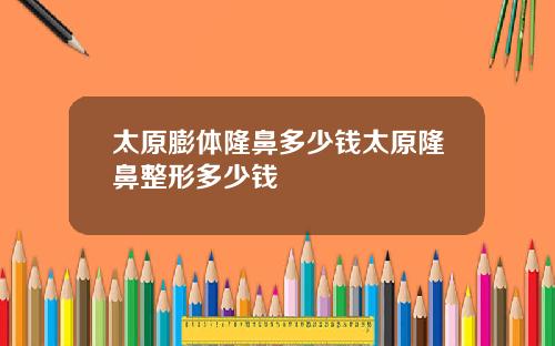 太原膨体隆鼻多少钱太原隆鼻整形多少钱