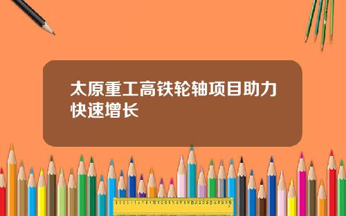 太原重工高铁轮轴项目助力快速增长