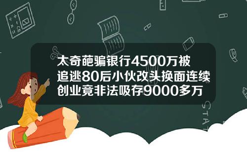 太奇葩骗银行4500万被追逃80后小伙改头换面连续创业竟非法吸存9000多万