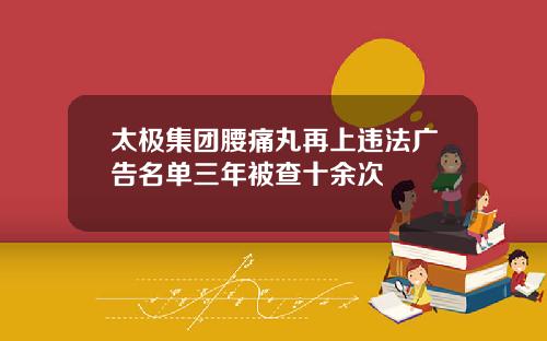 太极集团腰痛丸再上违法广告名单三年被查十余次