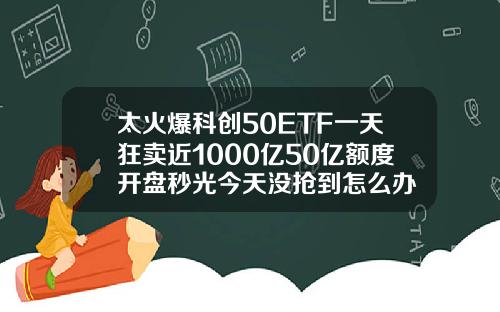 太火爆科创50ETF一天狂卖近1000亿50亿额度开盘秒光今天没抢到怎么办