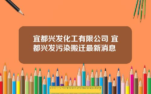 宜都兴发化工有限公司 宜都兴发污染搬迁最新消息
