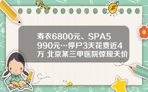 寿衣6800元、SPA5990元…停尸3天花费近4万 北京某三甲医院惊现天价殡葬费