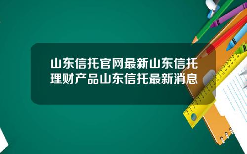 山东信托官网最新山东信托理财产品山东信托最新消息