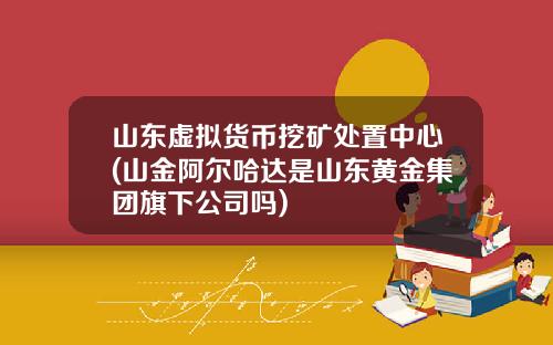 山东虚拟货币挖矿处置中心(山金阿尔哈达是山东黄金集团旗下公司吗)