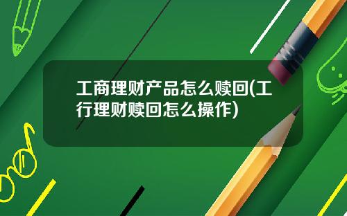 工商理财产品怎么赎回(工行理财赎回怎么操作)