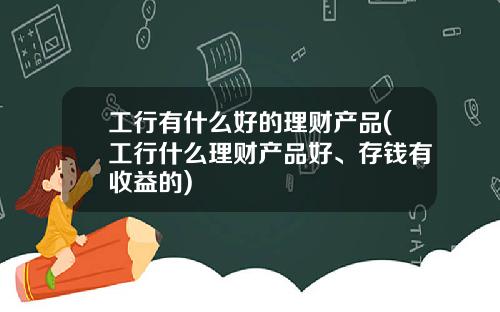 工行有什么好的理财产品(工行什么理财产品好、存钱有收益的)