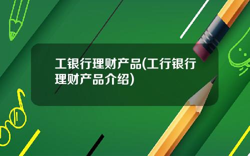 工银行理财产品(工行银行理财产品介绍)