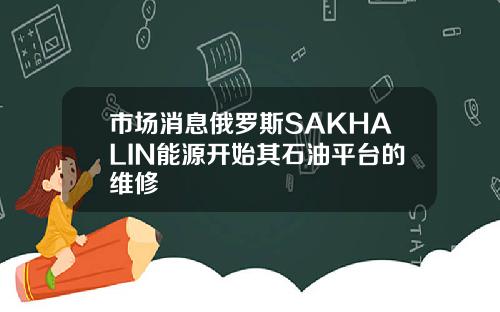 市场消息俄罗斯SAKHALIN能源开始其石油平台的维修