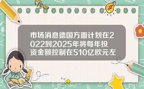 市场消息德国方面计划在2022到2025年将每年投资金额控制在510亿欧元左右
