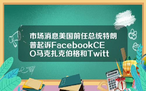 市场消息美国前任总统特朗普起诉FacebookCEO马克扎克伯格和Twitter创始人