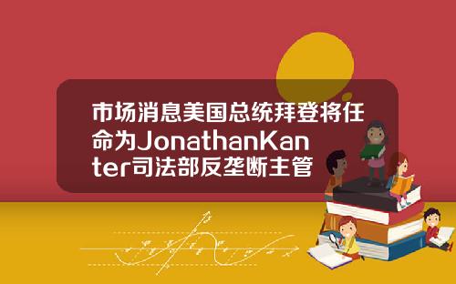 市场消息美国总统拜登将任命为JonathanKanter司法部反垄断主管