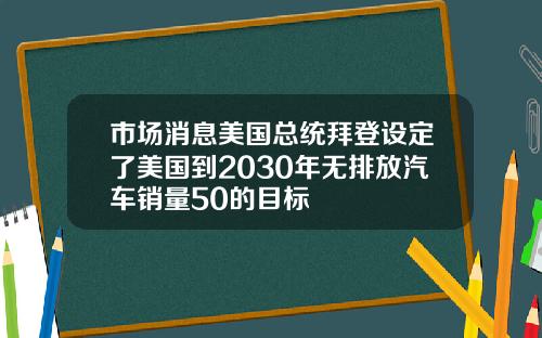 市场消息美国总统拜登设定了美国到2030年无排放汽车销量50的目标