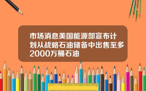 市场消息美国能源部宣布计划从战略石油储备中出售至多2000万桶石油