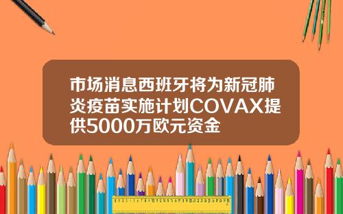 市场消息西班牙将为新冠肺炎疫苗实施计划COVAX提供5000万欧元资金