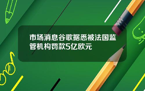 市场消息谷歌据悉被法国监管机构罚款5亿欧元