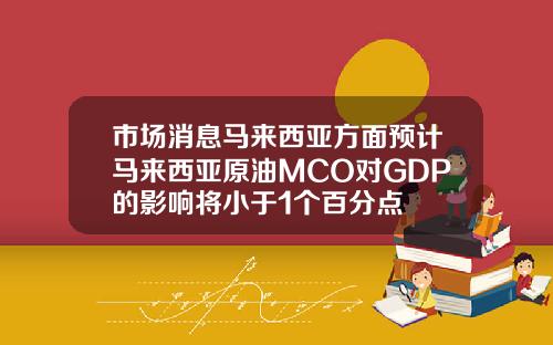 市场消息马来西亚方面预计马来西亚原油MCO对GDP的影响将小于1个百分点