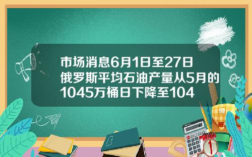 市场消息6月1日至27日俄罗斯平均石油产量从5月的1045万桶日下降至1042万桶日