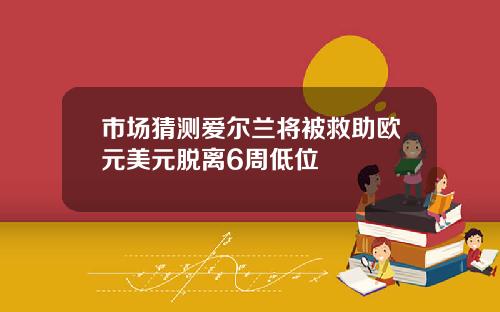 市场猜测爱尔兰将被救助欧元美元脱离6周低位