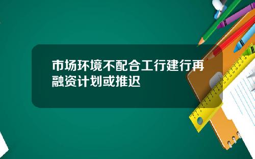 市场环境不配合工行建行再融资计划或推迟