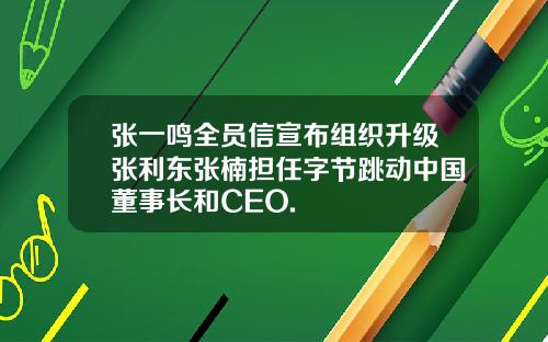 张一鸣全员信宣布组织升级张利东张楠担任字节跳动中国董事长和CEO.