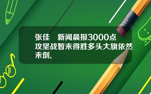张佳昺新闻晨报3000点攻坚战暂未得胜多头大旗依然未倒.