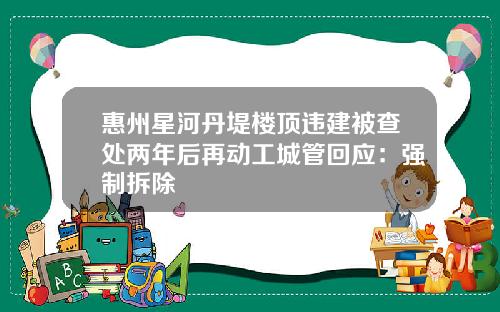 惠州星河丹堤楼顶违建被查处两年后再动工城管回应：强制拆除