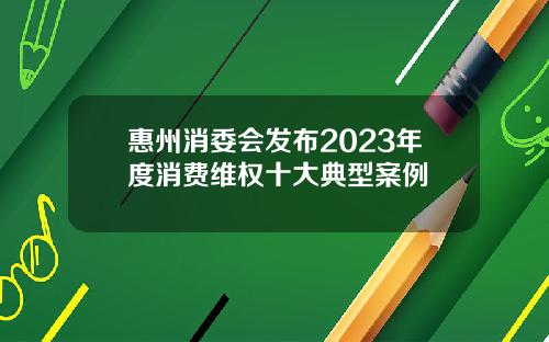 惠州消委会发布2023年度消费维权十大典型案例