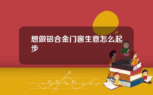 想做铝合金门窗生意怎么起步