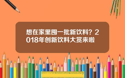 想在家里囤一批新饮料？2018年创新饮料大赏来啦