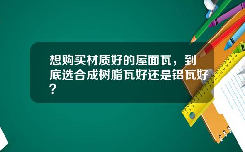 想购买材质好的屋面瓦，到底选合成树脂瓦好还是铝瓦好？