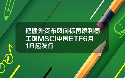 把握外资布风向标再添利器工银MSCI中国ETF6月1日起发行
