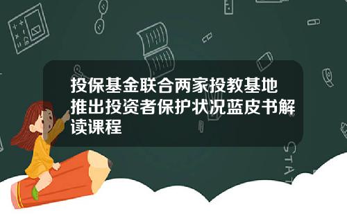 投保基金联合两家投教基地推出投资者保护状况蓝皮书解读课程