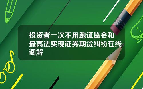 投资者一次不用跑证监会和最高法实现证券期货纠纷在线调解