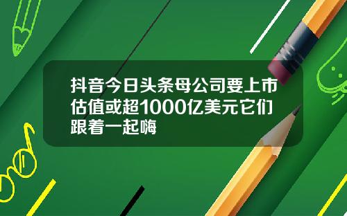 抖音今日头条母公司要上市估值或超1000亿美元它们跟着一起嗨