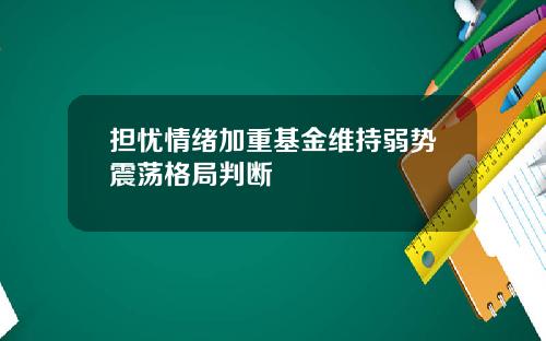 担忧情绪加重基金维持弱势震荡格局判断