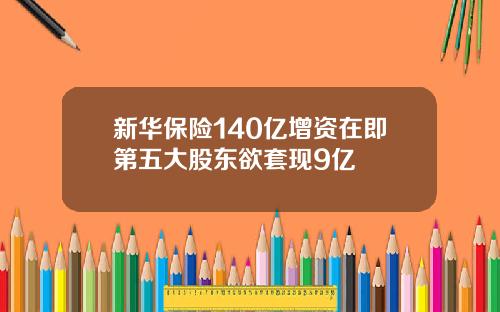 新华保险140亿增资在即第五大股东欲套现9亿