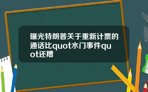 曝光特朗普关于重新计票的通话比quot水门事件quot还糟