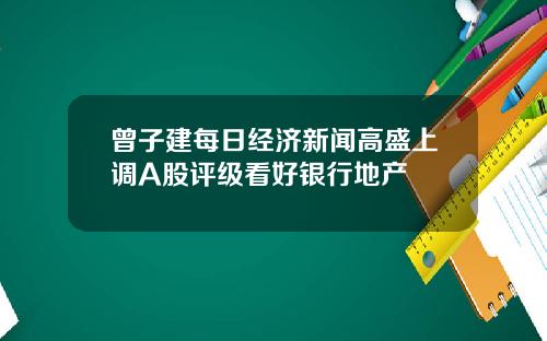 曾子建每日经济新闻高盛上调A股评级看好银行地产