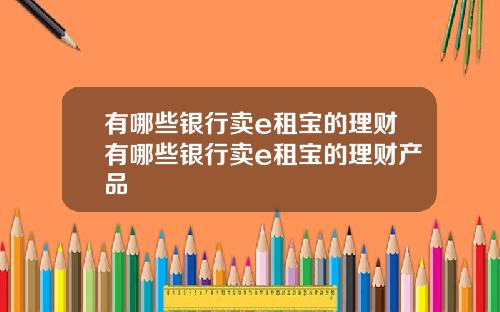 有哪些银行卖e租宝的理财有哪些银行卖e租宝的理财产品
