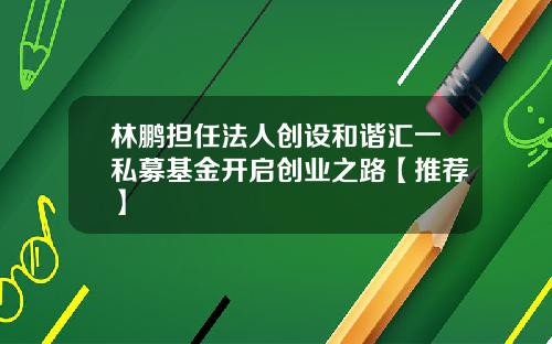林鹏担任法人创设和谐汇一私募基金开启创业之路【推荐】