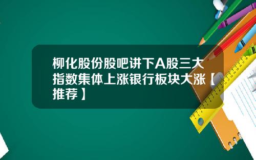 柳化股份股吧讲下A股三大指数集体上涨银行板块大涨【推荐】