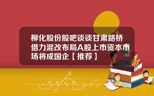 柳化股份股吧谈谈甘肃路桥借力混改布局A股上市资本市场将成国企【推荐】